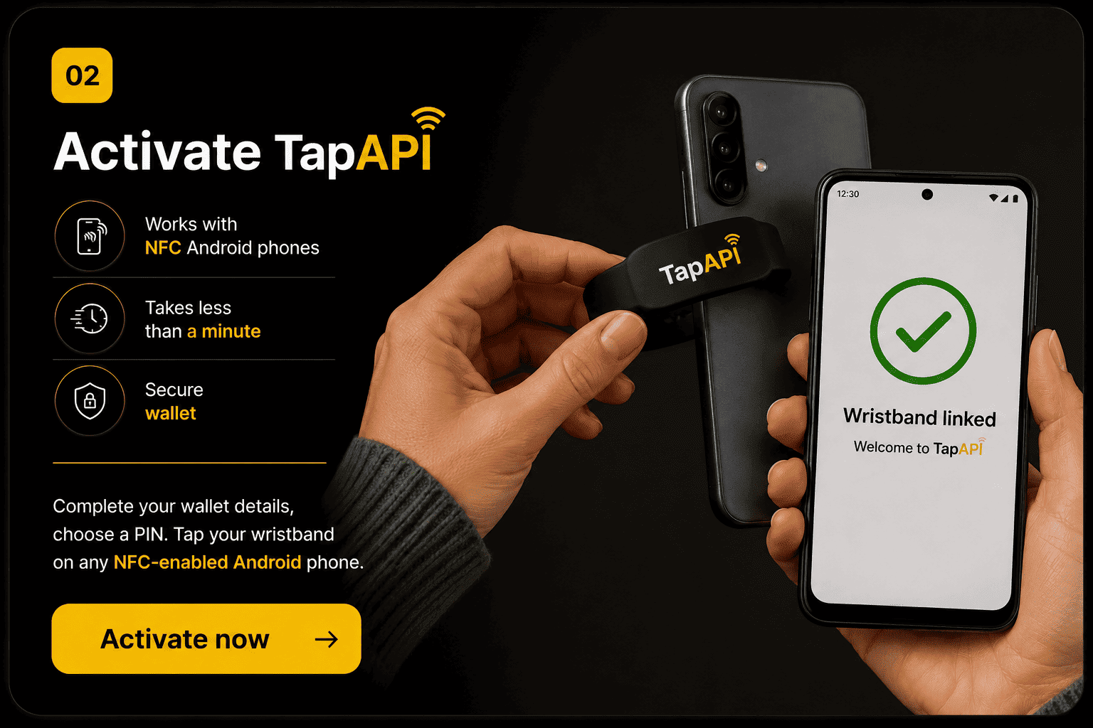 Step 2 — Activate TapAPI. Complete your wallet details, choose a PIN, then tap your wristband on any NFC-enabled Android phone. Takes less than a minute. Secure wallet.